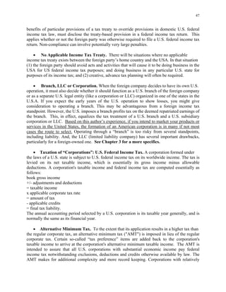 47
benefits of particular provisions of a tax treaty to override provisions in domestic U.S. federal
income tax law, must disclose the treaty-based provision in a federal income tax return. This
applies whether or not the foreign party was otherwise required to file a U.S. federal income tax
return. Non-compliance can involve potentially very large penalties.
• No Applicable Income Tax Treaty. There will be situations where no applicable
income tax treaty exists between the foreign party’s home country and the USA. In that situation
(1) the foreign party should avoid acts and activities that will cause it to be doing business in the
USA for US federal income tax purposes; and doing business in any particular U.S. state for
purposes of its income tax; and (2) creative, advance tax planning will often be required.
• Branch, LLC or Corporation. When the foreign company decides to have its own U.S.
operation, it must also decide whether it should function as a U.S. branch of the foreign company
or as a separate U.S. legal entity (like a corporation or LLC) organized in one of the states in the
U.S.A. If you expect the early years of the U.S. operation to show losses, you might give
consideration to operating a branch. This may be advantageous from a foreign income tax
standpoint. However, the U.S. imposes a branch profits tax on the deemed repatriated earnings of
the branch. This, in effect, equalizes the tax treatment of a U.S. branch and a U.S. subsidiary
corporation or LLC. Based on this author’s experience, if you intend to market your products or
services in the United States, the formation of an American corporation is in many if not most
cases the route to select. Operating through a “branch” is too risky from several standpoints,
including liability. And, the LLC (limited liability company) has several important drawbacks,
particularly for a foreign-owned one. See Chapter 3 for a more specifics.
• Taxation of “Corporations”: U.S. Federal Income Tax. A corporation formed under
the laws of a U.S. state is subject to U.S. federal income tax on its worldwide income. The tax is
levied on its net taxable income, which is essentially its gross income minus allowable
deductions. A corporation's taxable income and federal income tax are computed essentially as
follows:
book gross income
+/- adjustments and deductions
= taxable income
x applicable corporate tax rate
= amount of tax
- applicable credits
= final tax liability.
The annual accounting period selected by a U.S. corporation is its taxable year generally, and is
normally the same as its financial year.
• Alternative Minimum Tax. To the extent that its application results in a higher tax than
the regular corporate tax, an alternative minimum tax ("AMT") is imposed in lieu of the regular
corporate tax. Certain so-called “tax preference” items are added back to the corporation's
taxable income to arrive at the corporation's alternative minimum taxable income. The AMT is
intended to assure that all U.S. corporations with substantial economic income pay federal
income tax notwithstanding exclusions, deductions and credits otherwise available by law. The
AMT makes for additional complexity and more record keeping. Corporations with relatively
 