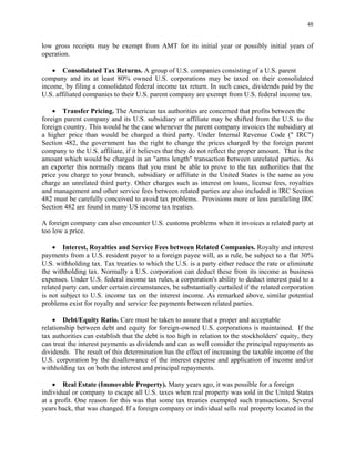 48
low gross receipts may be exempt from AMT for its initial year or possibly initial years of
operation.
• Consolidated Tax Returns. A group of U.S. companies consisting of a U.S. parent
company and its at least 80% owned U.S. corporations may be taxed on their consolidated
income, by filing a consolidated federal income tax return. In such cases, dividends paid by the
U.S. affiliated companies to their U.S. parent company are exempt from U.S. federal income tax.
• Transfer Pricing. The American tax authorities are concerned that profits between the
foreign parent company and its U.S. subsidiary or affiliate may be shifted from the U.S. to the
foreign country. This would be the case whenever the parent company invoices the subsidiary at
a higher price than would be charged a third party. Under Internal Revenue Code (" IRC")
Section 482, the government has the right to change the prices charged by the foreign parent
company to the U.S. affiliate, if it believes that they do not reflect the proper amount. That is the
amount which would be charged in an "arms length" transaction between unrelated parties. As
an exporter this normally means that you must be able to prove to the tax authorities that the
price you charge to your branch, subsidiary or affiliate in the United States is the same as you
charge an unrelated third party. Other charges such as interest on loans, license fees, royalties
and management and other service fees between related parties are also included in IRC Section
482 must be carefully conceived to avoid tax problems. Provisions more or less paralleling IRC
Section 482 are found in many US income tax treaties.
A foreign company can also encounter U.S. customs problems when it invoices a related party at
too low a price.
• Interest, Royalties and Service Fees between Related Companies. Royalty and interest
payments from a U.S. resident payor to a foreign payee will, as a rule, be subject to a flat 30%
U.S. withholding tax. Tax treaties to which the U.S. is a party either reduce the rate or eliminate
the withholding tax. Normally a U.S. corporation can deduct these from its income as business
expenses. Under U.S. federal income tax rules, a corporation's ability to deduct interest paid to a
related party can, under certain circumstances, be substantially curtailed if the related corporation
is not subject to U.S. income tax on the interest income. As remarked above, similar potential
problems exist for royalty and service fee payments between related parties.
• Debt/Equity Ratio. Care must be taken to assure that a proper and acceptable
relationship between debt and equity for foreign-owned U.S. corporations is maintained. If the
tax authorities can establish that the debt is too high in relation to the stockholders' equity, they
can treat the interest payments as dividends and can as well consider the principal repayments as
dividends. The result of this determination has the effect of increasing the taxable income of the
U.S. corporation by the disallowance of the interest expense and application of income and/or
withholding tax on both the interest and principal repayments.
• Real Estate (Immovable Property). Many years ago, it was possible for a foreign
individual or company to escape all U.S. taxes when real property was sold in the United States
at a profit. One reason for this was that some tax treaties exempted such transactions. Several
years back, that was changed. If a foreign company or individual sells real property located in the
 