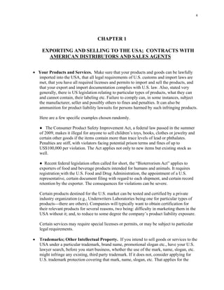 4
CHAPTER 1
EXPORTING AND SELLING TO THE USA; CONTRACTS WITH
AMERICAN DISTRIBUTORS AND SALES AGENTS
• Your Products and Services. Make sure that your products and goods can be lawfully
imported into the USA, that all legal requirements of U.S. customs and import laws are
met, that you have all required licenses and permits to import and sell the products, and
that your export and import documentation complies with U.S. law. Also, stated very
generally, there is US legislation relating to particular types of products, what they can
and cannot contain, their labeling etc. Failure to comply can, in some instances, subject
the manufacturer, seller and possibly others to fines and penalties. It can also be
ammunition for product liability lawsuits for persons harmed by such infringing products.
Here are a few specific examples chosen randomly.
● The Consumer Product Safety Improvement Act, a federal law passed in the summer
of 2009, makes it illegal for anyone to sell children’s toys, books, clothes or jewelry and
certain other goods if the items contain more than trace levels of lead or phthalates.
Penalties are stiff, with violators facing potential prison terms and fines of up to
US$100,000 per violation. The Act applies not only to new items but existing stock as
well.
● Recent federal legislation often called for short, the “Bioterrorism Act” applies to
exporters of food and beverage products intended for humans and animals. It requires
registration with the U.S. Food and Drug Administration, the appointment of a U.S.
representative, certain document filing with regard to each shipment, and certain record
retention by the exporter. The consequences for violations can be severe.
Certain products destined for the U.S. market can be tested and certified by a private
industry organization (e.g., Underwriters Laboratories being one for particular types of
products---there are others). Companies will typically want to obtain certification for
their relevant products for several reasons, two being: difficulty in marketing them in the
USA without it; and, to reduce to some degree the company’s product liability exposure.
Certain services may require special licenses or permits, or may be subject to particular
legal requirements.
• Trademarks; Other Intellectual Property. If you intend to sell goods or services to the
USA under a particular trademark, brand name, promotional slogan etc., have your U.S.
lawyer search, before you start business, whether the use of the mark, name, slogan, etc.
might infringe any existing, third party trademark. If it does not, consider applying for
U.S. trademark protection covering that mark, name, slogan, etc. That applies for the
 