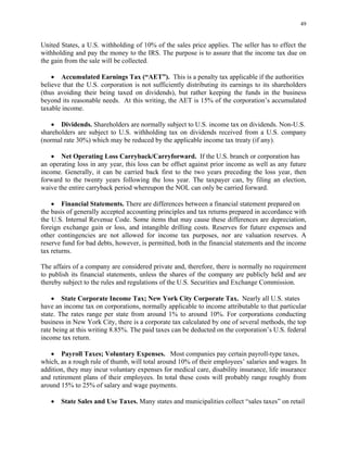 49
United States, a U.S. withholding of 10% of the sales price applies. The seller has to effect the
withholding and pay the money to the IRS. The purpose is to assure that the income tax due on
the gain from the sale will be collected.
• Accumulated Earnings Tax (“AET”). This is a penalty tax applicable if the authorities
believe that the U.S. corporation is not sufficiently distributing its earnings to its shareholders
(thus avoiding their being taxed on dividends), but rather keeping the funds in the business
beyond its reasonable needs. At this writing, the AET is 15% of the corporation’s accumulated
taxable income.
• Dividends. Shareholders are normally subject to U.S. income tax on dividends. Non-U.S.
shareholders are subject to U.S. withholding tax on dividends received from a U.S. company
(normal rate 30%) which may be reduced by the applicable income tax treaty (if any).
• Net Operating Loss Carryback/Carryforward. If the U.S. branch or corporation has
an operating loss in any year, this loss can be offset against prior income as well as any future
income. Generally, it can be carried back first to the two years preceding the loss year, then
forward to the twenty years following the loss year. The taxpayer can, by filing an election,
waive the entire carryback period whereupon the NOL can only be carried forward.
• Financial Statements. There are differences between a financial statement prepared on
the basis of generally accepted accounting principles and tax returns prepared in accordance with
the U.S. Internal Revenue Code. Some items that may cause these differences are depreciation,
foreign exchange gain or loss, and intangible drilling costs. Reserves for future expenses and
other contingencies are not allowed for income tax purposes, nor are valuation reserves. A
reserve fund for bad debts, however, is permitted, both in the financial statements and the income
tax returns.
The affairs of a company are considered private and, therefore, there is normally no requirement
to publish its financial statements, unless the shares of the company are publicly held and are
thereby subject to the rules and regulations of the U.S. Securities and Exchange Commission.
• State Corporate Income Tax; New York City Corporate Tax. Nearly all U.S. states
have an income tax on corporations, normally applicable to income attributable to that particular
state. The rates range per state from around 1% to around 10%. For corporations conducting
business in New York City, there is a corporate tax calculated by one of several methods, the top
rate being at this writing 8.85%. The paid taxes can be deducted on the corporation’s U.S. federal
income tax return.
• Payroll Taxes; Voluntary Expenses. Most companies pay certain payroll-type taxes,
which, as a rough rule of thumb, will total around 10% of their employees’ salaries and wages. In
addition, they may incur voluntary expenses for medical care, disability insurance, life insurance
and retirement plans of their employees. In total these costs will probably range roughly from
around 15% to 25% of salary and wage payments.
• State Sales and Use Taxes. Many states and municipalities collect “sales taxes” on retail
 