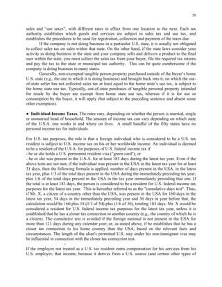 50
sales and “use taxes”, with different rates in effect from one location to the next. Each tax
authority establishes which goods and services are subject to sales tax and use tax, and
establishes the procedures to be used for registration, collection and payment of the taxes due.
If the company is not doing business in a particular U.S. state, it is usually not obligated
to collect sales tax on sales within that state. On the other hand, if the state laws consider your
activity as doing business in the state and your company sells and delivers a product to the final
user within the state, you must collect the sales tax from your buyer, file the required tax returns
and pay the tax to the state or municipal tax authority. This can be quite cumbersome if the
company is doing business in many states.
Generally, non-exempted tangible person property purchased outside of the buyer’s home
U.S. state (e.g., the one in which it is doing business) and brought back into it, on which the out-
of-state seller has not collected sales tax at least equal to the home state’s use tax, is subject to
the home state use tax. Typically, out-of-state purchases of tangible personal property intended
for resale by the buyer are exempt from home state use tax, whereas if it is for use or
consumption by the buyer, it will apply (but subject to the preceding sentence and absent some
other exemption).
● Individual Income Taxes. The rates vary, depending on whether the person is married, single
or unmarried head of household. The amount of income tax can vary depending on which state
of the U.S.A. one works in and where on lives. A small handful of the fifty states have no
personal income tax for individuals.
For U.S. tax purposes, the rule is that a foreign individual who is considered to be a U.S. tax
resident is subject to U.S. income tax on his or her worldwide income. An individual is deemed
to be a resident of the U.S.A. for purposes of U.S. federal income tax if
- he or she holds a U.S. permanent resident visa ("green card"), or
- he or she was present in the U.S.A. for at least 183 days during the latest tax year. Even if the
above tests are not met, if the individual was present in the USA in the latest tax year for at least
31 days, then the following formula is applied: number of days present in the USA. in the latest
tax year, plus 1/3 of the total days present in the USA during the immediately preceding tax year;
plus 1/6 of the total days present in the USA in the tax year immediately preceding that one. If
the total is at least 183 days, the person is considered to be a resident for U.S. federal income tax
purposes for the latest tax year. This is hereafter referred to as the "cumulative days test". Thus,
if Mr. X, a citizen of a country other than the USA, was present in the USA for 160 days in the
latest tax year, 54 days in the immediately preceding year and 30 days in year before that, the
calculation would be 160 plus 18 (1/3 of 54) plus (1/6 of 30), totaling 183 days. Mr. X would be
considered a resident for U.S. federal income tax purposes for the latest tax year, unless it is
established that he has a closer tax connection to another country (e.g., the country of which he is
a citizen). The cumulative test is avoided if the foreign national is not present in the USA for
more than 121 days during any calendar year; or, as stated above, if he establishes that he has a
closer tax connection to his home country than the USA, based on the relevant facts and
circumstances. The length of the alien's permitted U.S. stay under his non-immigrant visa may
be influential in connection with the closer tax connection test.
-
If the employee not treated as a U.S. tax resident earns compensation for his services from his
U.S. employer, that income, because it derives from a U.S. source (and certain other types of
 