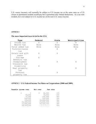51
U.S. source income), will normally be subject to U.S income tax at the same rates as a U.S.
citizen or permanent resident would pay but is permitted only limited deductions. As a tax non-
resident, he is not subject to U.S. income tax on his non-U.S. source income.
ANNEX 1
The more important taxes levied in the USA
Type Federal State Municipalities
Income tax X X X
Wealth tax None None None
Value added tax None None None
Turnover/sales
tax
X X
Estate and gift
taxes
X X
Old Age
Benefits tax
X
Unemployment
Insurance tax
X X
Disability X
Real property
tax
X
Personal
property tax
X
ANNEX 2 U.S. Federal Income Tax Rates on Corporations (2008 and 2009)
Taxable income over Not over Tax rate
$ 0 $ 50,000 15%
50,000 75,000 25%
75,000 100,000 34%
100,000 335,000 39%
335,000 10,000,000 34%
10,000,000 15,000,000 35%
15,000,000 18,333,333 38%
18,333,333 .......... 35%
 