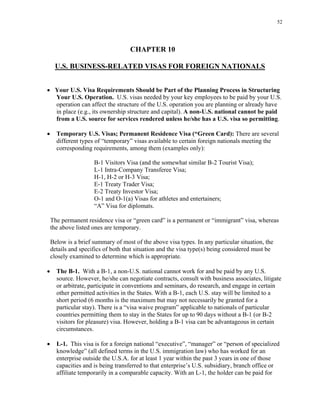 52
CHAPTER 10
U.S. BUSINESS-RELATED VISAS FOR FOREIGN NATIONALS
• Your U.S. Visa Requirements Should be Part of the Planning Process in Structuring
Your U.S. Operation. U.S. visas needed by your key employees to be paid by your U.S.
operation can affect the structure of the U.S. operation you are planning or already have
in place (e.g., its ownership structure and capital). A non-U.S. national cannot be paid
from a U.S. source for services rendered unless he/she has a U.S. visa so permitting.
• Temporary U.S. Visas; Permanent Residence Visa (“Green Card): There are several
different types of “temporary” visas available to certain foreign nationals meeting the
corresponding requirements, among them (examples only):
B-1 Visitors Visa (and the somewhat similar B-2 Tourist Visa);
L-1 Intra-Company Transferee Visa;
H-1, H-2 or H-3 Visa;
E-1 Treaty Trader Visa;
E-2 Treaty Investor Visa;
O-1 and O-1(a) Visas for athletes and entertainers;
“A” Visa for diplomats.
The permanent residence visa or “green card” is a permanent or “immigrant” visa, whereas
the above listed ones are temporary.
Below is a brief summary of most of the above visa types. In any particular situation, the
details and specifics of both that situation and the visa type(s) being considered must be
closely examined to determine which is appropriate.
• The B-1. With a B-1, a non-U.S. national cannot work for and be paid by any U.S.
source. However, he/she can negotiate contracts, consult with business associates, litigate
or arbitrate, participate in conventions and seminars, do research, and engage in certain
other permitted activities in the States. With a B-1, each U.S. stay will be limited to a
short period (6 months is the maximum but may not necessarily be granted for a
particular stay). There is a “visa waive program” applicable to nationals of particular
countries permitting them to stay in the States for up to 90 days without a B-1 (or B-2
visitors for pleasure) visa. However, holding a B-1 visa can be advantageous in certain
circumstances.
• L-1. This visa is for a foreign national “executive”, “manager” or “person of specialized
knowledge” (all defined terms in the U.S. immigration law) who has worked for an
enterprise outside the U.S.A. for at least 1 year within the past 3 years in one of those
capacities and is being transferred to that enterprise’s U.S. subsidiary, branch office or
affiliate temporarily in a comparable capacity. With an L-1, the holder can be paid for
 