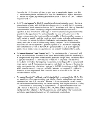 54
Generally, the US Operation will have to have been in operation for about a year. The
E-1 holder can be paid for his/her services from the US Operation’s payroll. Spouses of
E-1 holders are eligible, by obtaining prior authorization, to work in the USA. There are
no quotas for E-1s.
• E-2 (“Treaty Investor”). The E-2 is available only to nationals of a country that has a
particular type of treaty with the USA according access to it. As with the E-1, one must
first determine if, in the particular situation, the E-2 is available at all. The key for the E-2
is the amount of “capital” the foreign company or individual has invested its US
Operation. It must be sufficient for the type of business concerned (no precise amount is
specified in the regulations). The applicant can be, but need not be, an owner of the
foreign treaty company, but he/she must be employed by it. He/she must be a manager or
highly trained or specially qualified employee who is needed to develop and manage the
US Operation. As with the E-1 (Treaty Trader) visa, nationals of the foreign treaty
country must own at least 50% of the treaty country company. The E-2 holder can be
paid for his/her services by the US Operation. Spouses of E-1 holders are eligible, by
prior authorization, to work in the USA. No quotas exist for E-2s. E-2s are typically
granted for an initial 2 year period; extensions can normally be obtained fairly easily.
• Permanent Resident Visa (“Green Card”). The requirements for a “green card” will
not be discussed here for lack of sufficient space. The following points are noteworthy: 1.
A foreign national may not be able to obtain a green card straight away. He/she may have
to apply for and obtain, as a first step, one of the types of temporary visas described
above. Later (but before the temporary visa expires), it may be possible to apply for and
obtain a green card. 2. Once a person has a green card, that is not the end of the story: the
holder must meet certain criteria (e.g., presence in the USA for minimum periods), failing
which it can be revoked. 3. A green card holder becomes a permanent U.S. resident for
American income tax purposes. That causes the holder to be taxable in the USA on
his/her worldwide income.
• Permanent Resident Visa Based on a Substantial U.S. Investment (Visa EB-5): This
is a special type of permanent resident visa. It is for a foreign national that make a major
investment in a “new U.S. enterprise”. The new U.S. enterprise can be a newly created
one, or the expansion of an existing one, or one resulting from the purchase of an existing
U.S. business and its restructuring or reorganization. The applicant must invest at least
US$ 1 million in the new U.S. enterprise (US$500,000 in certain exceptional cases).
He/she must show a benefit to the U.S. economy and satisfy certain other requirements
and criteria regarding employment, new job creation and certain others.
 