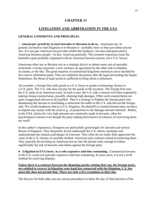 55
CHAPTER 11
LITIGATION AND ARBITRATION IN THE USA
GENERAL COMMENTS AND PRINCIPLES
! Americans’ proclivity to start lawsuits or threaten to do so. Americans are, in
general, inclined to start litigation or to threaten it - probably more so than just about anyone
else. It is not just American lawyers that exhibit this tendency, but also (and particularly)
American business people---in fact, Americas generally. The common expression Asue the
bastards@ quite probably originated with an American business person, not a U.S. lawyer.
Americans often sue or threaten suit as a strategic device to obtain some sort of amicable
settlement: a money payment, a new contract, an agreement by the other side to abandon
its claims, or the like. The great majority of commercial litigations started are never decided by
the court or arbitration panel. They are settled by the parties after the legal proceeding has begun.
Sometimes, the threat of legal action is sufficient to bring about a settlement.
An example: a foreign firm sells goods to a U.S. buyer or grants a technology license to
a U.S. party. The U.S. side does not pay for the goods or the royalties. The foreign firm sues
the U.S. party in an American court. In such a case, the U.S. side=s lawyer will often respond by
making strong counterclaims, possibly claiming high damages. Often such counterclaims are
quite exaggerated and not at all justified. That is a strategy to frighten the foreign party into
abandoning the lawsuit or concluding a settlement favorable to the U.S. side but not the foreign
side. We would emphasize that in a U.S. litigation, the plaintiff or counterclaimant does not have
to deposit any money with the court (e.g., in proportion to the damage amount claimed). Rather,
in the USA, claims for very high amounts are commonly made in lawsuits, often for
psychological reasons even though the party making them knows its chances of recovering them
are small.
In this author’s experience, foreigners are particularly good targets for lawsuits and serious
threats of litigation. They frequently do not understand the U.S. milieu, mentality and
underestimate the chances and danger of a lawsuit. They often do not really fully appreciate the
value in the U.S. climate of carefully drafted, American style contracts aimed at protecting them.
They typically do not bring an American lawyer into the picture early enough to reduce
significantly the risk of lawsuits and claims against the foreign party.
● Litigation in US Courts: As a rule expensive and time consuming. Commercial lawsuits
in the U.S. courts are typically expensive and time consuming. In most cases, it is not a swift
method for resolving disputes.
Unless there is a contract between the disputing parties stating that you, the foreign party,
are entitled to recover in litigation your legal fees connected with the litigation, U.S. law
generally does not permit that. There are only a few exceptions to that rule.
The lawyers for both sides can use various procedures to delay the day of final decision of the
 