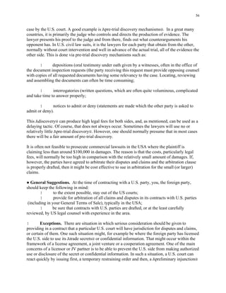 56
case by the U.S. court. A good example is Apre-trial discovery mechanisms@. In a great many
countries, it is primarily the judge who controls and directs the production of evidence. The
lawyer presents his proof to the judge and from there, finds out what counterarguments his
opponent has. In U.S. civil law suits, it is the lawyers for each party that obtain from the other,
normally without court intervention and well in advance of the actual trial, all of the evidence the
other side. This is done via pre-trial discovery mechanisms such as:
! depositions (oral testimony under oath given by a witnesses, often in the office of
the document inspection requests (the party receiving this request must provide opposing counsel
with copies of all requested documents having some relevancy to the case. Locating, reviewing
and assembling the documents can often be time consuming;
! interrogatories (written questions, which are often quite voluminous, complicated
and take time to answer properly;
! notices to admit or deny (statements are made which the other party is asked to
admit or deny).
This Adiscovery@ can produce high legal fees for both sides, and, as mentioned, can be used as a
delaying tactic. Of course, that does not always occur. Sometimes the lawyers will use no or
relatively little Apre-trial discovery@. However, one should normally presume that in most cases
there will be a fair amount of pre-trial discovery.
It is often not feasible to prosecute commercial lawsuits in the USA where the plaintiff is
claiming less than around $100,000 in damages. The reason is that the costs, particularly legal
fees, will normally be too high in comparison with the relatively small amount of damages. If,
however, the parties have agreed to arbitrate their disputes and claims and the arbitration clause
is properly drafted, then it might be cost effective to sue in arbitration for the small (or larger)
claims.
● General Suggestions. At the time of contracting with a U.S. party, you, the foreign party,
should keep the following in mind:
! to the extent possible, stay out of the US courts;
! provide for arbitration of all claims and disputes in its contracts with U.S. parties
(including in your General Terms of Sale), typically in the USA;
! be sure that contracts with U.S. parties are drafted, or at the least carefully
reviewed, by US legal counsel with experience in the area.
! Exceptions. There are situation in which serious consideration should be given to
providing in a contract that a particular U.S. court will have jurisdiction for disputes and claims,
or certain of them. One such situation might, for example be where the foreign party has licensed
the U.S. side to use its Atrade secrets@ or confidential information. That might occur within the
framework of a license agreement, a joint venture or a cooperation agreement. One of the main
concerns of a licensor or JV partner is to be able to prevent the U.S. side from making authorized
use or disclosure of the secret or confidential information. In such a situation, a U.S. court can
react quickly by issuing first, a temporary restraining order and then, a Apreliminary injunction@
 