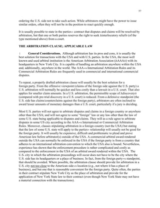 57
ordering the U.S. side not to take such action. While arbitrators might have the power to issue
similar orders, often they will not be in the position to react quickly enough.
It is usually possible to state in the parties= contract that disputes and claims will be resolved by
arbitration, but that one or both parties reserves the right to seek Ainterlocutory relief@ (of the
type mentioned above) from a court.
THE ARBITRATION CLAUSE; APPLICABLE LAW
! General Considerations. Although arbitration has its pros and cons, it is usually the
best solution for transactions with the USA and with U.S. parties. In the USA, the most well
known and used arbitral institution is the American Arbitration Association (AAAA@) with its
headquarters in New York City. It is capable of handling an arbitration anywhere within the USA
and, additionally, anywhere in the world. The AAA=s International Arbitration Rules and its
Commercial Arbitration Rules are frequently used in commercial and international commercial
disputes.
To repeat, a properly drafted arbitration clause will usually be the best solution for a
foreign party. From the offensive viewpoint (claims of the foreign side against the U.S. party) a
U.S. arbitration will normally be quicker and less costly than a lawsuit in a U.S. court. That also
applies for smaller claim amounts. In a U.S. arbitration, the permissible scope of Adiscovery@
(compared with pre-trial discovery in a U.S. court) is reduced. From a defensive standpoint (the
U.S. side has claims/counterclaims against the foreign party), arbitrators are often inclined to
award lesser amounts of monetary damages than a U.S. court, particularly if a jury is deciding.
Most U.S. parties will not agree to arbitrate disputes and claims in a foreign country or anywhere
other than the USA; and will not agree to some “foreign” law or any law other than the law of
some U.S. state being applicable to disputes and claims. They will as a rule agree to arbitrate
disputes in some US city according to the AAA=s International or Commercial Arbitration
Rules. Moreover, clauses stipulating arbitration in a foreign country (not the USA) but stating
that the law of some U.S. state will apply to the parties= relationship will usually not be good for
the foreign party. It will usually be expensive, difficult and problematic to plead and prove
American law before arbitrator(s) outside of the USA. A commercial arbitral award rendered
outside the USA can normally be enforced in the USA if the foreign party is from a country that
adheres to an international arbitration convention to which the USA also is bound. Nevertheless,
experience has shown that the enforcement procedure is rather complicated and costly as
compared to the enforcement in the USA of an arbitral award rendered within the USA. The
U.S. city in which the arbitration proceedings will occur does not have to be the city where the
U.S. side has its headquarters or a place of business. In fact, from the foreign party=s standpoint,
that should be avoided. Where possible, the arbitration clause should provide for arbitration in a
U.S. city not too close to the American side=s location (e.g., not where it has a place of
business), and but one that is reasonable convenient for the foreign party. Quite often, the parties
in their contract stipulate New York City as the place of arbitration and provide for the
application of New York State law to their contract (even though New York State may not have
a material connection with the transactions).
 