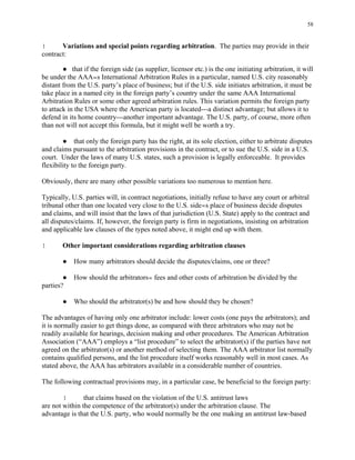 58
! Variations and special points regarding arbitration. The parties may provide in their
contract:
● that if the foreign side (as supplier, licensor etc.) is the one initiating arbitration, it will
be under the AAA=s International Arbitration Rules in a particular, named U.S. city reasonably
distant from the U.S. party’s place of business; but if the U.S. side initiates arbitration, it must be
take place in a named city in the foreign party’s country under the same AAA International
Arbitration Rules or some other agreed arbitration rules. This variation permits the foreign party
to attack in the USA where the American party is located---a distinct advantage; but allows it to
defend in its home country---another important advantage. The U.S. party, of course, more often
than not will not accept this formula, but it might well be worth a try.
● that only the foreign party has the right, at its sole election, either to arbitrate disputes
and claims pursuant to the arbitration provisions in the contract, or to sue the U.S. side in a U.S.
court. Under the laws of many U.S. states, such a provision is legally enforceable. It provides
flexibility to the foreign party.
Obviously, there are many other possible variations too numerous to mention here.
Typically, U.S. parties will, in contract negotiations, initially refuse to have any court or arbitral
tribunal other than one located very close to the U.S. side=s place of business decide disputes
and claims, and will insist that the laws of that jurisdiction (U.S. State) apply to the contract and
all disputes/claims. If, however, the foreign party is firm in negotiations, insisting on arbitration
and applicable law clauses of the types noted above, it might end up with them.
! Other important considerations regarding arbitration clauses
● How many arbitrators should decide the disputes/claims, one or three?
● How should the arbitrators= fees and other costs of arbitration be divided by the
parties?
● Who should the arbitrator(s) be and how should they be chosen?
The advantages of having only one arbitrator include: lower costs (one pays the arbitrators); and
it is normally easier to get things done, as compared with three arbitrators who may not be
readily available for hearings, decision making and other procedures. The American Arbitration
Association (“AAA”) employs a “list procedure” to select the arbitrator(s) if the parties have not
agreed on the arbitrator(s) or another method of selecting them. The AAA arbitrator list normally
contains qualified persons, and the list procedure itself works reasonably well in most cases. As
stated above, the AAA has arbitrators available in a considerable number of countries.
The following contractual provisions may, in a particular case, be beneficial to the foreign party:
! that claims based on the violation of the U.S. antitrust laws
are not within the competence of the arbitrator(s) under the arbitration clause. The
advantage is that the U.S. party, who would normally be the one making an antitrust law-based
 