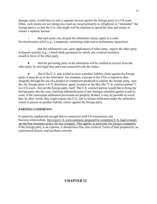 59
damage claim, would have to start a separate lawsuit against the foreign party in a US court.
Often, such claims are not strong ones (and are raised primarily to Afrighten@ or “intimidate” the
foreign party), so that the U.S. side might well be reluctant to spend the time and money to
initiate a separate lawsuit.
! that each party can, despite the arbitration clause, apply to a court
for interlocutory relief (e.g., a temporary restraining order and/or preliminary injunction).
! that the arbitrator(s) can, upon application of either party, require the other party
to deposit security (e.g., a bond, bank guarantee) to satisfy any eventual monetary
award in favor of the other party.
● that the prevailing party in the arbitration will be entitled to recover from the
other party its own legal fees and costs connected with the matter.
● that if the U.S. side wishes to raise a product liability claim against the foreign
party, it must do so in the arbitration. For example, a person in the USA is injured or dies
allegedly through the use of a product or component produced or sold by the foreign party, sues
the, the foreign party=s U.S. distributor, agent, licensee or the like (the “U.S. contract partner”)
in a US court---but not the foreign party itself. The U.S. contract partner would like to bring the
foreign party into the case, claiming indemnification of any damages awarded against it and its
costs. If the contractual arbitration provisions are properly drafted, it may be possible to avoid
that. In other words, they might require the U.S. side to initiate arbitration under the arbitration
clause to pursue its product liability claims against the foreign party.
PARTING COMMENTS
It cannot be emphasized enough that in connection with US transactions and
business relationships, first class U.S. style contracts, prepared by competent U.S, legal counsel,
are the best insurance policy for any company. That applies in particular for foreign companies.
If the foreign party is an exporter, it should have first class General Terms of Sale prepared by an
experienced lawyer, and use them correctly.
CHAPTER 12
 
