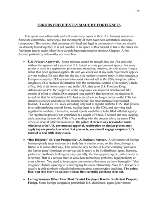 60
ERRORS FREQUENTLY MADE BY FOREIGNERS
Foreigners have often made and still make many errors in their U.S. business endeavors.
Some are commercial, some legal, but the majority of them have both commercial and legal
components. The reason is that commercial is legal and legal is commercial----they are usually
inextricably bound together. It is not possible in the space of this booklet to list all the errors that
foreigners tend to make. Many have already been mentioned in previous Chapters. A few
deemed particularly noteworthy are listed here.
• U.S. Product Approvals. Some products cannot be brought into the USA and sold
without the approval of a particular U.S. federal or state government agency. For some
products, there is a registration process (and thereafter, possibly, periodic report filings)
rather than prior approval applies. Be sure you check out if any such requirement applies
to your product. Be sure also that the data you receive is current study. In one instance, a
European company (“ECo) wanted to export into and sell in the USA non-prescription
sunglasses. ECo received information from the commercial section of its country’s trade
office, both in its home country and in the USA, that prior U.S. Food and Drug
Administration (“FDA”) approval of the sunglasses was required, which could take
months of effort to obtain. ECo engaged your author’s firm to review the situation. It
turned out that the information ECo had received was no longer correct----the FDA had
changed its policy and rules a few months before. No prior approval was required.
Instead, ECo and its U.S. sales subsidiary only had to register with the FDA. That process
involved completing several forms, mailing them in to the FDA, and receiving back
registration numbers. Thereafter, annual reports would have to be filed with that agency.
The registration process was completed in a couple of weeks. The hard part was locating
and contacting the specific FDA offices dealing with the process (there are many FDA
offices in several different locations). The point: If there is any reasonable doubt
whether a prior U.S. government approval, registration or similar process may
apply to your product, or what that process is, you should engage competent U.S.
counsel to deal with those issues.
• “Due Diligence” on Your Prospective U.S. Business Partner. A fair number of foreign
business people meet someone at a trade fair or similar event, on the plane, through a
friend, or in some other way. That someone says he/she (or his/her company) just loves
the foreign party’s products or services and is ready to be its distributor, agent, licensee,
partner etc. Without checking out very carefully, the foreign party agrees, either orally or
in writing. That is a serious error. It could lead to business problems, legal problems or
even a lawsuit. You need to investigate your potential business partners thoroughly (“due
diligence”) before agreeing to or starting any business relationship. Your U.S. lawyer will
usually be able to obtain valuable information about a prospective candidate. The point:
Don’t get into bed with anyone without first carefully checking them out.
• Letting Someone Other Your Most Trusted Employee Handle Intellectual Property
Filings. Some foreign companies permit their U.S. distributor, agent, joint venture
 
