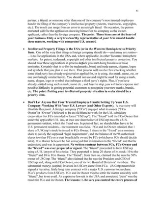 61
partner, a friend, or someone other than one of the company’s most trusted employees
handle the filing of the company’s intellectual property (patents, trademarks, copyrights,
etc.). The result can range from an error to an outright fraud. On occasion, the person
entrusted will file the application showing himself or his company as the owner-
applicant, rather than the foreign company. The point: These items are at the heart of
your business. Only a very trustworthy representative of your firm should handle
these matters, working with competent U.S. counsel.
• Intellectual Property Filings in the USA (or in the Western Hemisphere) a Priority
Item. One of the very first things a foreign company should do----and many are remiss--
-- is to file applications in the USA and, where applicable, in other Western Hemisphere
markets, for patent, trademark, copyright and other intellectual property protection. You
should have these applications in process before you start doing business in those
territories. Certainly that is so for the trademarks, brand and trade names, slogans, logos
and symbols that you plan to use there. That process will involve first checking whether
some third party has already registered or applied for, or is using, that mark, name, etc. or
one confusingly similar hereto. You should not use and might be sued for using a mark,
name, slogan, logo or symbol that infringes a third party’s rights. Plus, if you have
already started using such a mark, name etc., and have to stop, you will incur expense and
possible difficulty in getting potential customers to recognize your new marks, brands,
etc. The point: Putting your intellectual property situation in order should be a
priority item.
• Don’t Let Anyone But Your Trusted Employee Handle Setting Up Your U.S.
Company, Working With Your U.S. Lawyer (and Other Experts). A true story will
illustrate this point. A foreign company (“FCo”) engaged what its owner (“FCo
Owner”or “Owner”) believed to be an old friend to work for the U.S. subsidiary
corporation that FCo intended to form (“USCorp”). The “friend” told the FCo Owner that
under the applicable U.S. law, at least one shareholder of USCorp must be a U.S.
permanent resident, which the friend was. In point of fact, no shareholders have to be
U.S. permanent residents—the statement was false. FCo and its Owner intended that 1
share of USCorp’s stock be issued to FCo Owner, 1 share to the “friend” as a nominee
share to satisfy the supposed “legal requirement”, and the balance of the 98 authorized
shares to either FCo or a trust beneficially owned by FCo (whichever FCo should decide
later). FCo Owner believed he had conveyed that information to the “friend” and that he
understood and was in agreement. No written contract between FCo, FCo Owner and
the “friend” was ever prepared or signed. The “friend” proceeded to form USCorp
using a U.S. lawyer of his choice. They purported to issue 20 shares of its stock: 10 to the
“friend” and 10 to FCo Owner. The “friend”, from then on, claimed that he was the 50%
owner of USCorp. The “friend” also claimed that he was the President and CEO of
USCorp and, along with FCo Owner, one of its two Board of Directors’ members. The
substantial moneys (capital) invested in USCorp came from FCo. US Corp meanwhile
signed a lucrative, fairly long term contract with a major U.S. customer to purchase
FCo’s products from USCorp. FCo and its Owner tried to settle the matter amicably with
“friend”, but to no avail. An expensive lawsuit in the USA and associated “pain” was the
result for FCo and its Owner. The lessons: 1. Be sure you control the entire process of
 