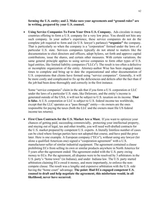 62
forming the U.S. entity; and 2. Make sure your agreements and “ground rules” are
in writing, prepared by your U.S. counsel.
• Using Service Companies To Form Your Own U.S. Company. Ads circulate in many
countries offering to form a U.S. company for a very low price. You should not hire any
such company. In your author’s experience, these service companies do not do the
complete job required to form and (in U.S. lawyer’s parlance) “organize” the company.
That is particularly so when the company is a “corporation” formed under the laws of a
particular U.S. state. Services companies typically do not attend to matters like the
documentation to elect directors and officers, adopt bylaws, set forth and approve capital
contributions, issue the shares, and certain other measures. With certain variations, the
same general principle applies to using service companies to form other types of U.S.
legal entities, like limited liability companies ("LLCs"). The result is too often a defective
or incomplete organization of the entity. Attorney-author Wise has been engaged many
times to complete and bring up to date the organizational and other documentation of
U.S. corporations that clients have formed using “service companies”. Generally, it will
be more costly and complicated to fix up the deficiencies and defects after the fact than if
the job had been done thoroughly and correctly in the first instance.
Some “service companies” claim in the ads that if you form a U.S. corporation or LLC
under the laws of a particular U.S. state, like Delaware, and the entity’s income is
generated outside of the USA, it will not be subject to U.S. taxation on its income. That
is false. A U.S. corporation or LLC is subject to U.S. federal income tax worldwide,
except that the LLC operates as a “pass through” entity----its owners are the ones
responsible for paying the taxes (both the LLC and the owners must file US federal
income tax returns).
• First Class Contracts for the U.S. Market Are a Must. If you want to optimize your
chances of getting paid, succeeding commercially, protecting your intellectual property,
and staying out of legal, tax and other trouble, you will need well-drafted contracts for
the U.S. market prepared by competent U.S. experts. A literally limitless number of cases
can be cited where foreign parties have not adopted that course, and have paid the price
later. Here is one example. A European company (“ECo”), without using any lawyer (let
alone a qualified American one) signed a “cooperation agreement” with a U.S.
manufacturer-seller of similar industrial equipment. The agreement contained a clause
prohibiting ECo from selling its own or similar products anywhere in North America for
5 years after the agreement ended. The agreement ended with the U.S. party owing
money to ECo. Per the agreement, all disputes were to be resolved by 3 arbitrators in the
U.S. party’s “home town” (in Indiana), and under Indiana law. The U.S. party started
arbitration claiming ECo owed it money, and more importantly, to enforce the non-
compete clause. The result was a lengthy and expensive arbitration with the U.S. side
having the “home court” advantage. The point: Had ECo engaged competent U.S.
counsel to draft and help negotiate the agreement, this misfortune would, in all
likelihood, never have occurred.
 