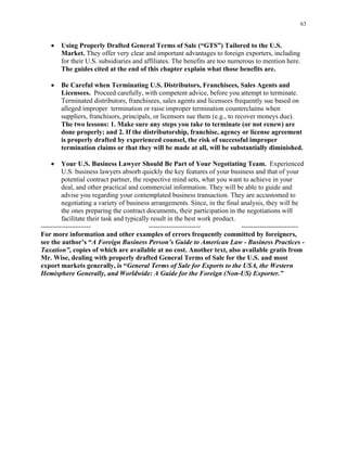 63
• Using Properly Drafted General Terms of Sale (“GTS”) Tailored to the U.S.
Market. They offer very clear and important advantages to foreign exporters, including
for their U.S. subsidiaries and affiliates. The benefits are too numerous to mention here.
The guides cited at the end of this chapter explain what those benefits are.
• Be Careful when Terminating U.S. Distributors, Franchisees, Sales Agents and
Licensees. Proceed carefully, with competent advice, before you attempt to terminate.
Terminated distributors, franchisees, sales agents and licensees frequently sue based on
alleged improper termination or raise improper termination counterclaims when
suppliers, franchisors, principals, or licensors sue them (e.g., to recover moneys due).
The two lessons: 1. Make sure any steps you take to terminate (or not renew) are
done properly; and 2. If the distributorship, franchise, agency or license agreement
is properly drafted by experienced counsel, the risk of successful improper
termination claims or that they will be made at all, will be substantially diminished.
• Your U.S. Business Lawyer Should Be Part of Your Negotiating Team. Experienced
U.S. business lawyers absorb quickly the key features of your business and that of your
potential contract partner, the respective mind sets, what you want to achieve in your
deal, and other practical and commercial information. They will be able to guide and
advise you regarding your contemplated business transaction. They are accustomed to
negotiating a variety of business arrangements. Since, in the final analysis, they will be
the ones preparing the contract documents, their participation in the negotiations will
facilitate their task and typically result in the best work product.
---------------------- ----------------------- -------------------------
For more information and other examples of errors frequently committed by foreigners,
see the author’s “A Foreign Business Person’s Guide to American Law - Business Practices -
Taxation”, copies of which are available at no cost. Another text, also available gratis from
Mr. Wise, dealing with properly drafted General Terms of Sale for the U.S. and most
export markets generally, is “General Terms of Sale for Exports to the USA, the Western
Hemisphere Generally, and Worldwide: A Guide for the Foreign (Non-US) Exporter.”
 