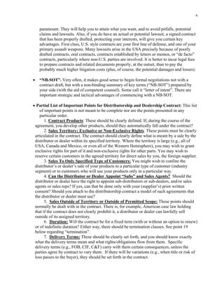6
paramount. They will help you to attain what you want, and to avoid pitfalls, potential
claims and lawsuits. Also, if you do have an actual or potential lawsuit, a signed contract
that has been properly drafted, protecting your interests, will give you certain key
advantages. First class, U.S. style contracts are your first line of defense, and one of your
primary assault weapons. Many lawsuits arise in the USA precisely because of poorly
drafted contracts, oral contracts, contracts established by letters or memos, or “de facto”
contracts, particularly where non-U.S. parties are involved. It is better to incur legal fees
to prepare contracts and related documents properly, at the outset, than to pay the
probably much higher litigation costs (plus, of course, the potential damages and losses).
• “NB-SOT”. Very often, it makes good sense to begin formal negotiations not with a
contract draft, but with a non-binding summary of key terms (“NB-SOT”) prepared by
your side (with the aid of competent counsel). Some call it “letter of intent”. There are
important strategic and tactical advantages of commencing with a NB-SOT.
• Partial List of Important Points for Distributorship and Dealership Contract: This list
of important points is not meant to be complete nor are the points presented in any
particular order.
1. Contract Products: These should be clearly defined. If, during the course of the
agreement, you develop other products, should they automatically fall under the contract?
2. Sales Territory; Exclusive or Non-Exclusive Rights: These points must be clearly
articulated in the contract. The contract should clearly define what is meant by a sale by the
distributor or dealer within its specified territory. Where the territory is large (e.g., all of
USA, Canada and Mexico, or even all of the Western Hemisphere), you may wish to grant
exclusive rights for part of it and non-exclusive rights for other parts. You may wish to
reserve certain customers in the agreed territory for direct sales by you, the foreign supplier.
3. Sales To Only Specified Type of Customers: You might wish to confine the
distributor’s or dealer’s sale of your products to a particular type of customer (industry
segment) or to customers who will use your products only in a particular way.
4. Can the Distributor or Dealer Appoint “Subs” and Sales Agents? Should the
distributor or dealer have the right to appoint sub-distributors or sub-dealers, and/or sales
agents or sales reps? If yes, can that be done only with your (supplier’s) prior written
consent? Should you attach to the distributorship contract a model of such agreements that
the distributor or dealer must use?
5. Sales Outside of Territory or Outside of Permitted Scope: Those points should
normally be dealt with in the contract. There is, for example, American case law holding
that if the contract does not clearly prohibit it, a distributor or dealer can lawfully sell
outside of its assigned territory.
6. Duration: Will the contract be for a fixed term (with or without an option to renew)
or of indefinite duration? Either way, there should be termination clauses. See point 19
below regarding “termination”.
7. Delivery Terms: These should be clearly set forth, and you should know exactly
what the delivery terms mean and what rights/obligations flow from them. Specific
delivery terms (e.g., FOB, CIF, C&F) carry with them certain consequences, unless the
parties agree by contract to vary them. If there will be variations (e.g., when title or risk of
loss passes to the buyer), they should be set forth in the contract.
 