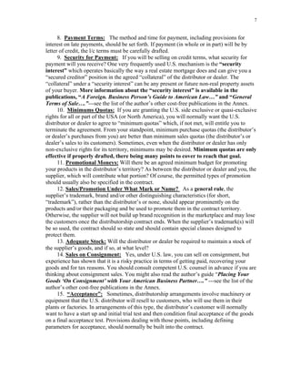 7
8. Payment Terms: The method and time for payment, including provisions for
interest on late payments, should be set forth. If payment (in whole or in part) will be by
letter of credit, the l/c terms must be carefully drafted.
9. Security for Payment: If you will be selling on credit terms, what security for
payment will you receive? One very frequently used U.S. mechanism is the “security
interest” which operates basically the way a real estate mortgage does and can give you a
“secured creditor” position in the agreed “collateral” of the distributor or dealer. The
“collateral” under a “security interest” can be any present or future non-real property assets
of your buyer. More information about the “security interest” is available in the
publications, “A Foreign. Business Person’s Guide to American Law…” and “General
Terms of Sale….”---see the list of the author’s other cost-free publications in the Annex.
10. Minimums Quotas: If you are granting the U.S. side exclusive or quasi-exclusive
rights for all or part of the USA (or North America), you will normally want the U.S.
distributor or dealer to agree to “minimum quotas” which, if not met, will entitle you to
terminate the agreement. From your standpoint, minimum purchase quotas (the distributor’s
or dealer’s purchases from you) are better than minimum sales quotas (the distributor’s or
dealer’s sales to its customers). Sometimes, even when the distributor or dealer has only
non-exclusive rights for its territory, minimums may be desired. Minimum quotas are only
effective if properly drafted, there being many points to cover to reach that goal.
11. Promotional Moneys: Will there be an agreed minimum budget for promoting
your products in the distributor’s territory? As between the distributor or dealer and you, the
supplier, which will contribute what portion? Of course, the permitted types of promotion
should usually also be specified in the contract.
12. Sales/Promotion Under What Mark or Name? As a general rule, the
supplier’s trademark, brand and/or other distinguishing characteristics (for short,
“trademark”), rather than the distributor’s or none, should appear prominently on the
products and/or their packaging and be used to promote them in the contract territory.
Otherwise, the supplier will not build up brand recognition in the marketplace and may lose
the customers once the distributorship contract ends. When the supplier’s trademark(s) will
be so used, the contract should so state and should contain special clauses designed to
protect them.
13. Adequate Stock: Will the distributor or dealer be required to maintain a stock of
the supplier’s goods, and if so, at what level?
14. Sales on Consignment: Yes, under U.S. law, you can sell on consignment, but
experience has shown that it is a risky practice in terms of getting paid, recovering your
goods and for tax reasons. You should consult competent U.S. counsel in advance if you are
thinking about consignment sales. You might also read the author’s guide “Placing Your
Goods ‘On Consignment’ with Your American Business Partner….” ---see the list of the
author’s other cost-free publications in the Annex.
15. “Acceptance”: Sometimes, distributorship arrangements involve machinery or
equipment that the U.S. distributor will resell to customers, who will use them in their
plants or factories. In arrangements of this type, the distributor’s customer will normally
want to have a start up and initial trial test and then condition final acceptance of the goods
on a final acceptance test. Provisions dealing with those points, including defining
parameters for acceptance, should normally be built into the contract.
 