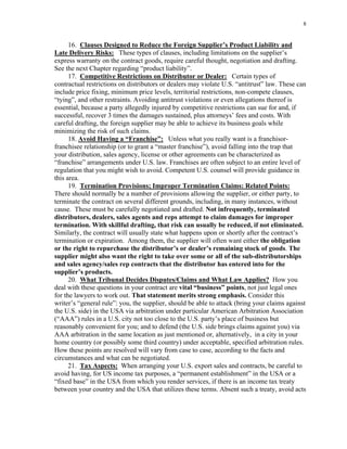 8
16. Clauses Designed to Reduce the Foreign Supplier’s Product Liability and
Late Delivery Risks: These types of clauses, including limitations on the supplier’s
express warranty on the contract goods, require careful thought, negotiation and drafting.
See the next Chapter regarding “product liability”.
17. Competitive Restrictions on Distributor or Dealer: Certain types of
contractual restrictions on distributors or dealers may violate U.S. “antitrust” law. These can
include price fixing, minimum price levels, territorial restrictions, non-compete clauses,
“tying”, and other restraints. Avoiding antitrust violations or even allegations thereof is
essential, because a party allegedly injured by competitive restrictions can sue for and, if
successful, recover 3 times the damages sustained, plus attorneys’ fees and costs. With
careful drafting, the foreign supplier may be able to achieve its business goals while
minimizing the risk of such claims.
18. Avoid Having a “Franchise”: Unless what you really want is a franchisor-
franchisee relationship (or to grant a “master franchise”), avoid falling into the trap that
your distribution, sales agency, license or other agreements can be characterized as
“franchise” arrangements under U.S. law. Franchises are often subject to an entire level of
regulation that you might wish to avoid. Competent U.S. counsel will provide guidance in
this area.
19. Termination Provisions; Improper Termination Claims: Related Points:
There should normally be a number of provisions allowing the supplier, or either party, to
terminate the contract on several different grounds, including, in many instances, without
cause. These must be carefully negotiated and drafted. Not infrequently, terminated
distributors, dealers, sales agents and reps attempt to claim damages for improper
termination. With skillful drafting, that risk can usually be reduced, if not eliminated.
Similarly, the contract will usually state what happens upon or shortly after the contract’s
termination or expiration. Among them, the supplier will often want either the obligation
or the right to repurchase the distributor’s or dealer’s remaining stock of goods. The
supplier might also want the right to take over some or all of the sub-distributorships
and sales agency/sales rep contracts that the distributor has entered into for the
supplier’s products.
20. What Tribunal Decides Disputes/Claims and What Law Applies? How you
deal with these questions in your contract are vital “business” points, not just legal ones
for the lawyers to work out. That statement merits strong emphasis. Consider this
writer’s “general rule”: you, the supplier, should be able to attack (bring your claims against
the U.S. side) in the USA via arbitration under particular American Arbitration Association
(“AAA”) rules in a U.S. city not too close to the U.S. party’s place of business but
reasonably convenient for you; and to defend (the U.S. side brings claims against you) via
AAA arbitration in the same location as just mentioned or, alternatively, in a city in your
home country (or possibly some third country) under acceptable, specified arbitration rules.
How these points are resolved will vary from case to case, according to the facts and
circumstances and what can be negotiated.
21. Tax Aspects: When arranging your U.S. export sales and contracts, be careful to
avoid having, for US income tax purposes, a “permanent establishment” in the USA or a
“fixed base” in the USA from which you render services, if there is an income tax treaty
between your country and the USA that utilizes these terms. Absent such a treaty, avoid acts
 