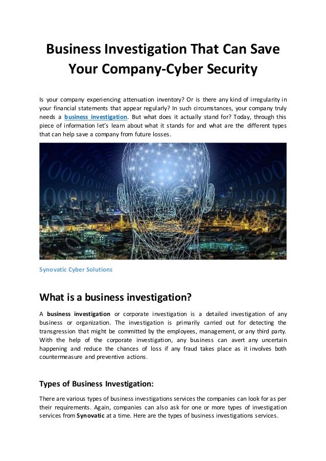 Business Investigation That Can Save
Your Company-Cyber Security
Is your company experiencing attenuation inventory? Or is there any kind of irregularity in
your financial statements that appear regularly? In such circumstances, your company truly
needs a business investigation. But what does it actually stand for? Today, through this
piece of information let’s learn about what it stands for and what are the different types
that can help save a company from future losses.
Synovatic Cyber Solutions
What is a business investigation?
A business investigation or corporate investigation is a detailed investigation of any
business or organization. The investigation is primarily carried out for detecting the
transgression that might be committed by the employees, management, or any third party.
With the help of the corporate investigation, any business can avert any uncertain
happening and reduce the chances of loss if any fraud takes place as it involves both
countermeasure and preventive actions.
Types of Business Investigation:
There are various types of business investigations services the companies can look for as per
their requirements. Again, companies can also ask for one or more types of investigation
services from Synovatic at a time. Here are the types of business investigations services.
 