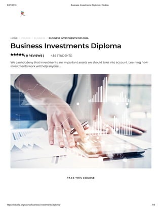 9/21/2019 Business Investments Diploma - Edukite
https://edukite.org/course/business-investments-diploma/ 1/9
HOME / COURSE / BUSINESS / BUSINESS INVESTMENTS DIPLOMA
Business Investments Diploma
( 8 REVIEWS ) 485 STUDENTS
We cannot deny that investments are important assets we should take into account. Learning how
investments work will help anyone …

TAKE THIS COURSE
 