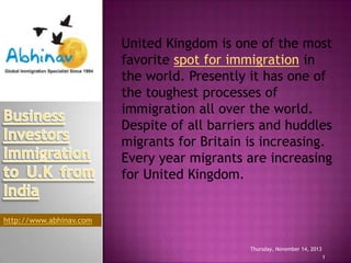 United Kingdom is one of the most
favorite spot for immigration in
the world. Presently it has one of
the toughest processes of
immigration all over the world.
Despite of all barriers and huddles
migrants for Britain is increasing.
Every year migrants are increasing
for United Kingdom.

http://www.abhinav.com

Thursday, November 14, 2013
1

 