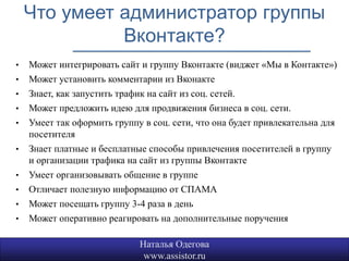 Что умеет администратор группы
              Вконтакте?
•   Может интегрировать сайт и группу Вконтакте (виджет «Мы в Контакте»)
•   Может установить комментарии из Вконакте
•   Знает, как запустить трафик на сайт из соц. сетей.
•   Может предложить идею для продвижения бизнеса в соц. сети.
•   Умеет так оформить группу в соц. сети, что она будет привлекательна для
    посетителя
•   Знает платные и бесплатные способы привлечения посетителей в группу
    и организации трафика на сайт из группы Вконтакте
•   Умеет организовывать общение в группе
•   Отличает полезную информацию от СПАМА
•   Может посещать группу 3-4 раза в день
•   Может оперативно реагировать на дополнительные поручения

                             Наталья Одегова
                              www.assistor.ru
 