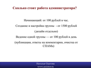 Сколько стоит работа администратора?


       Начинающий: от 100 рублей в час.
 Создание и настройка группы - от 1500 рублей
               (дизайн отдельно)
 Ведение одной группы — от 100 рублей в день
 (публикация, ответы на комментарии, очистка от
                      СПАМа)




                Наталья Одегова                   17
                 www.assistor.ru
 