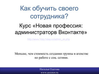 Как обучить своего
      сотрудника?
 Курс «Новая профессия:
администраторв Вконтакте»
        http://www.1day1step.ru/admin_vk.php




Меньше, чем стоимость создания группы в агенстве
            по работе с соц. сетями.


                  Наталья Одегова                  21
                   www.assistor.ru
 