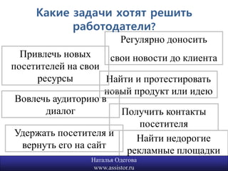Какие задачи хотят решить
           работодатели?
                           Регулярно доносить
  Привлечь новых      свои новости до клиента
посетителей на свои
     ресурсы         Найти и протестировать
                     новый продукт или идею
 Вовлечь аудиторию в
       диалог           Получить контакты
                            посетителя
 Удержать посетителя и
                            Найти недорогие
  вернуть его на сайт
                         рекламные площадки
                 Наталья Одегова            4
                  www.assistor.ru
 