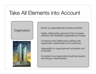 Take All Elements into Account

                 Driven by organizational business priorities
  Organization
                 Highly collaborative approach that increases
                 adoption and facilitates organizational change

                 Consensus and relationship building with
                 organization stakeholders and customers

                 Adaptability to organizational constraints and
                 schedules

                 Considers how organizational setting impacts
                 technology's effectiveness
 