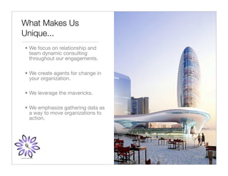 What Makes Us
Unique...
• We focus on relationship and
  team dynamic consulting
  throughout our engagements.

• We create agents for change in
  your organization.

• We leverage the mavericks.

• We emphasize gathering data as
  a way to move organizations to
  action.
 