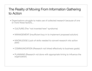 The Reality of Moving From Information Gathering
to Action

• Organizations struggle to make use of collected research because of one
  or more these factors...

  • CULTURE (The “not invented here” syndrome)

  • MANAGEMENT (Insufﬁcient buy-in to implement proposed solution)

  • KNOWLEDGE (Lack of skills needed to convert research into action
    plan)

  • COMMUNICATION (Research not linked effectively to business goals)

  • PLANNING (Research not done with appropriate timing to inﬂuence the
    organization)
 