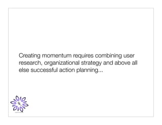 Creating momentum requires combining user
research, organizational strategy and above all
else successful action planning...
 