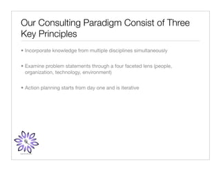 Our Consulting Paradigm Consist of Three
Key Principles
• Incorporate knowledge from multiple disciplines simultaneously


• Examine problem statements through a four faceted lens (people,
  organization, technology, environment)


• Action planning starts from day one and is iterative
 
