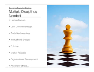 Experience Revolution Strategy:

Multiple Disciplines
Needed
• Human Factors


• User Centered Design


• Social Anthropology


• Instructional Design


• Futurism


• Market Analysis


• Organizational Development


• And many others...
 