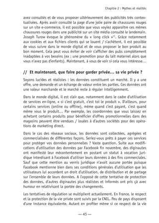 — 45 —
Chapitre 2 : Mythes et réalités
avez consultés et de vous proposer ultérieurement des publicités très contex-
tualisées. Après avoir consulté la page d’une jolie paire de chaussures rouges
sur un site e-commerce, il est possible que vous voyiez apparaître ces mêmes
chaussures rouges dans une publicité sur un site média consulté le lendemain.
Joseph Turow évoque le phénomène du « long click »11
. Grâce notamment
aux cookies et aux fichiers clients qui se louent / s’achètent, il est possible
de vous suivre dans le monde digital et de vous proposer le bon produit au
bon moment. Cela peut vous éviter de voir s’afficher des pubs complètement
inadaptées à vos besoins (ex : une promotion pour du lait maternel alors que
vous n’avez pas d’enfants). Maintenant, à vous de voir si cela vous intéresse…
//	 Et maintenant, que faire pour garder privée… sa vie privée ?
Soyons lucides et réalistes : les données constituent un marché. Il y a une
offre, une demande et un échange de valeur entre les parties. Ces données ont
une valeur marchande et le marché reste à réguler intelligemment.
Dans le monde digital, il est clair que, notamment dans le cadre d’utilisation
de services en-ligne, « si c’est gratuit, c’est toi le produit ». D’ailleurs, pour
certains services (online ou offline), même quand c’est payant, c’est quand
même vous le produit… Par exemple, les coordonnées que vous laissez en
achetant certains produits pour bénéficier d’offres promotionnelles dans des
magasins peuvent être vendues / louées à d’autres sociétés pour des opéra-
tions de marketing direct.
Dans le cas des réseaux sociaux, les données sont collectées, agrégées et
commercialisées de différentes façons. Seriez-vous prêts à payer ces services
pour protéger vos données personnelles ? Vaste question. Suite aux modifi-
cations d’utilisation des données par Facebook fin novembre, des diginautes
ont manifesté leur mécontentement en postant un statut à vocation juri-
dique interdisant à Facebook d’utiliser leurs données à des fins commerciales.
Sauf que cette mention au vernis juridique n’avait aucune portée puisque
Facebook mentionne bien dans ses conditions générales d’utilisation que les
utilisateurs lui accordent un droit d’utilisation, de distribution et de partage
sur l’ensemble de leurs données. A l’opposé de cette tentative de protection
des données, d’autres diginautes plus réalistes et informés ont pris çà avec
humour en relativisant la portée des changements.
Les tentatives de régulation se multiplient actuellement. En France, le respect
et la protection de la vie privée sont suivis par la CNIL. Peu de pays disposent
d’une instance équivalente. Autant en profiter même si ce respect de la vie
 