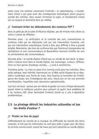 — 50 —
Business is digital
après coup. Cas extrême concernant l’individu : le cyberbullying, « harcèle-
ment virtuel » qui peut avoir des conséquences dramatiques allant jusqu’au
suicide des victimes. Sans vouloir minimiser le sujet, ce harcèlement virtuel
est sur-exposé et dramatisé dans les médias.
//	 Comment éviter les débordements des contenus P2P ?
Dans ce petit jeu de la lutte d’influence digitale, pas de miracle mais citons au
moins 4 pistes de réflexion.
Première piste : la vérification et le contrôle des avis, commentaires et
contenus créés par les diginautes soit par une intervention humaine, soit
par une intervention automatique. Facile à dire, plus difficile à faire à grande
échelle. Néanmoins, des tiers de confiance tels que Testntrust (comparateur de
satisfaction et avis consommateur) et BazaarVoice viennent certifier les avis
et commentaires des consommateurs.
Seconde piste : le monde digital n’étant pas un monde de non-droit, la légis-
lation s’exerce aussi dans le monde digital. Les mensonges, rumeurs, diffama-
tions en tous genres (hashtags racistes, …) sont à sanctionner.
Troisième poste : La mise en place d’un scoring social pour les individus. Dans
cette optique, tout individu intervenant sur le Web social dispose de sa répu-
tation numérique sous forme de score. Cela favorise la transition de l’intelli-
gence des foules vers l’intelligence des amis. Klout.com en est une première
manifestation, imparfaite mais néanmoins opérationnelle.
Last but not least : penser par soi-même et garder son sens critique demeurent
quand même la meilleure solution pour prévenir et guérir tout problème lié
à du contenu UGC (User Generated Content) biaisé ou à une e-réputation
problématique.
2.5	 Le piratage détruit les industries culturelles et tue
les droits d’auteur ?
//	 Pirater au lieu de payer
L’effondrement du marché de la musique, les difficultés du marché des biens
culturels, le fait que les internautes ne sont plus prêts à payer pour des biens
et services comme avant, autant de maux qui sont reprochés au monde digital.
 