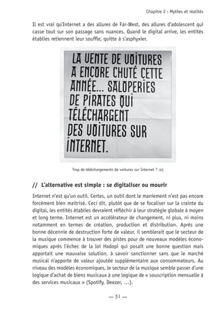 — 51 —
Chapitre 2 : Mythes et réalités
Il est vrai qu’Internet a des allures de Far-West, des allures d’adolescent qui
casse tout sur son passage sans nuances. Quand le digital arrive, les entités
établies retiennent leur souffle, quitte à s’asphyxier.
Trop de téléchargements de voitures sur Internet ? ;o)
//	 L’alternative est simple : se digitaliser ou mourir
Internet n’est qu’un outil. Certes, un outil dont le maniement n’est pas encore
forcément bien maitrisé. Ceci dit, plutôt que de se focaliser sur la crainte du
digital, les entités établies devraient réfléchir à leur stratégie globale à moyen
et long terme. Internet est un accélérateur de changement, ni plus, ni moins
notamment en termes de création, production et distribution. Après une
bonne décennie de destruction forte de valeur, il semblerait que le secteur de
la musique commence à trouver des pistes pour de nouveaux modèles écono-
miques après l’échec de la loi Hadopi qui posait une bonne question mais
apportait une mauvaise solution, à savoir sanctionner sans que le marché
musical n’apporte de valeur ajoutée supplémentaire aux consommateurs. Au
niveau des modèles économiques, le secteur de la musique semble passer d’une
logique d’achat de biens musicaux à une logique de « souscription mensuelle à
des services musicaux » (Spotify, Deezer, …).
 