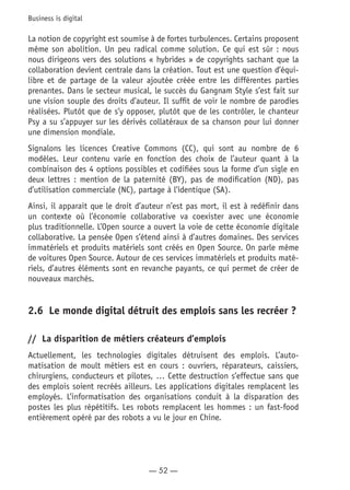 — 52 —
Business is digital
La notion de copyright est soumise à de fortes turbulences. Certains proposent
même son abolition. Un peu radical comme solution. Ce qui est sûr : nous
nous dirigeons vers des solutions « hybrides » de copyrights sachant que la
collaboration devient centrale dans la création. Tout est une question d’équi-
libre et de partage de la valeur ajoutée créée entre les différentes parties
prenantes. Dans le secteur musical, le succès du Gangnam Style s’est fait sur
une vision souple des droits d’auteur. Il suffit de voir le nombre de parodies
réalisées. Plutôt que de s’y opposer, plutôt que de les contrôler, le chanteur
Psy a su s’appuyer sur les dérivés collatéraux de sa chanson pour lui donner
une dimension mondiale.
Signalons les licences Creative Commons (CC), qui sont au nombre de 6
modèles. Leur contenu varie en fonction des choix de l’auteur quant à la
combinaison des 4 options possibles et codifiées sous la forme d’un sigle en
deux lettres : mention de la paternité (BY), pas de modification (ND), pas
d’utilisation commerciale (NC), partage à l’identique (SA).
Ainsi, il apparait que le droit d’auteur n’est pas mort, il est à redéfinir dans
un contexte où l’économie collaborative va coexister avec une économie
plus traditionnelle. L’Open source a ouvert la voie de cette économie digitale
collaborative. La pensée Open s’étend ainsi à d’autres domaines. Des services
immatériels et produits matériels sont créés en Open Source. On parle même
de voitures Open Source. Autour de ces services immatériels et produits maté-
riels, d’autres éléments sont en revanche payants, ce qui permet de créer de
nouveaux marchés.
2.6	 Le monde digital détruit des emplois sans les recréer ?
//	 La disparition de métiers créateurs d’emplois
Actuellement, les technologies digitales détruisent des emplois. L’auto-
matisation de moult métiers est en cours : ouvriers, réparateurs, caissiers,
chirurgiens, conducteurs et pilotes, … Cette destruction s’effectue sans que
des emplois soient recréés ailleurs. Les applications digitales remplacent les
employés. L’informatisation des organisations conduit à la disparation des
postes les plus répétitifs. Les robots remplacent les hommes : un fast-food
entièrement opéré par des robots a vu le jour en Chine.
 