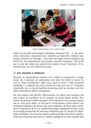 — 53 —
Chapitre 2 : Mythes et réalités
Après le robot ménager, voici le robot serveur
Grâce aux nouvelles technologies (robotique, impression 3D, …), des entre-
prises américaines relocalisent leurs activités aux Etats-Unis, mettant leurs
troupes chinoises au chômage… sans créer une vague massive d’emplois aux
Etats-Unis. Une relocalisation sans emplois, comment l’expliquer ? Par le fait
que ce sont des robots qui prennent les emplois et que l’impression 3D ne
nécessite pas une main d’œuvre de masse.
//	 Une situation à relativiser
Pourtant, le catastrophisme ambiant est à mettre en perspective à moyen
terme. Les 2 exemples de robotisation sont bien loin d’être la norme. Ils
sont au mieux anecdotiques. Selon nous, passé le vernis « effet d’annonce
marketing », il apparait que nous sommes en route vers une 3ème
révolution
industrielle, vers un nouvel équilibre économique dont les contours sont loin
d’être correctement définis actuellement.
Oui, des emplois sont détruits. Effectivement, les robots vont remplacer des
pans entiers de travailleurs et ces emplois ne seront jamais recréés. Pour
autant, de nouveaux métiers émergent à l’ère digitale et nous pouvons espérer
que ce n’est qu’un début. Le fait que le consommateur puisse devenir non
seulement producteur de service mais aussi producteur de biens grâce notam-
ment à l’impression 3D et à un modèle économique collaboratif et Open, ouvre
de nouvelles perspectives de ressources financières pour lui. Quant à la roboti-
sation inévitable, nous pouvons espérer qu’elle permette d’accroitre la produc-
tivité des entreprises favorisant un meilleur partage de la valeur ajoutée avec
 