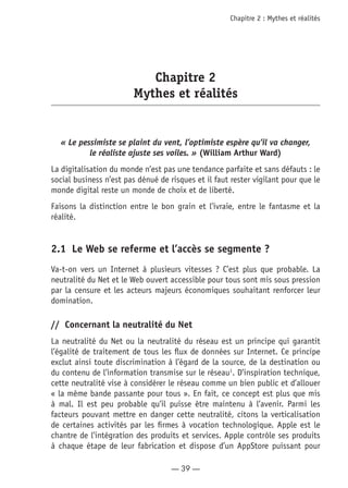 — 39 —
Chapitre 2 : Mythes et réalités
Chapitre 2
Mythes et réalités
« Le pessimiste se plaint du vent, l’optimiste espère qu’il va changer,
le réaliste ajuste ses voiles. » (William Arthur Ward)
La digitalisation du monde n’est pas une tendance parfaite et sans défauts : le
social business n’est pas dénué de risques et il faut rester vigilant pour que le
monde digital reste un monde de choix et de liberté.
Faisons la distinction entre le bon grain et l’ivraie, entre le fantasme et la
réalité.
2.1	 Le Web se referme et l’accès se segmente ?
Va-t-on vers un Internet à plusieurs vitesses ? C’est plus que probable. La
neutralité du Net et le Web ouvert accessible pour tous sont mis sous pression
par la censure et les acteurs majeurs économiques souhaitant renforcer leur
domination.
//	 Concernant la neutralité du Net
La neutralité du Net ou la neutralité du réseau est un principe qui garantit
l’égalité de traitement de tous les flux de données sur Internet. Ce principe
exclut ainsi toute discrimination à l’égard de la source, de la destination ou
du contenu de l’information transmise sur le réseau1
. D’inspiration technique,
cette neutralité vise à considérer le réseau comme un bien public et d’allouer
« la même bande passante pour tous ». En fait, ce concept est plus que mis
à mal. Il est peu probable qu’il puisse être maintenu à l’avenir. Parmi les
facteurs pouvant mettre en danger cette neutralité, citons la verticalisation
de certaines activités par les firmes à vocation technologique. Apple est le
chantre de l’intégration des produits et services. Apple contrôle ses produits
à chaque étape de leur fabrication et dispose d’un AppStore puissant pour
 