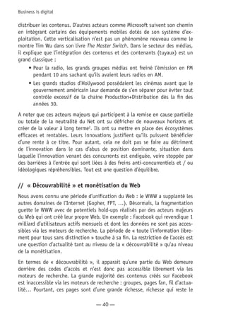 — 40 —
Business is digital
distribuer les contenus. D’autres acteurs comme Microsoft suivent son chemin
en intégrant certains des équipements mobiles dotés de son système d’ex-
ploitation. Cette verticalisation n’est pas un phénomène nouveau comme le
montre Tim Wu dans son livre The Master Switch. Dans le secteur des médias,
il explique que l’intégration des contenus et des contenants (tuyaux) est un
grand classique :
•	Pour la radio, les grands groupes médias ont freiné l’émission en FM
pendant 10 ans sachant qu’ils avaient leurs radios en AM.
•	Les grands studios d’Hollywood possédaient les cinémas avant que le
gouvernement américain leur demande de s’en séparer pour éviter tout
contrôle excessif de la chaine Production+Distribution dès la fin des
années 30.
A noter que ces acteurs majeurs qui participent à la remise en cause partielle
ou totale de la neutralité du Net ont su défricher de nouveaux horizons et
créer de la valeur à long terme2
. Ils ont su mettre en place des écosystèmes
efficaces et rentables. Leurs innovations justifient qu’ils puissent bénéficier
d’une rente à ce titre. Pour autant, cela ne doit pas se faire au détriment
de l’innovation dans le cas d’abus de position dominante, situation dans
laquelle l’innovation venant des concurrents est endiguée, voire stoppée par
des barrières à l’entrée qui sont liées à des freins anti-concurrentiels et / ou
idéologiques répréhensibles. Tout est une question d’équilibre.
//	 « Découvrabilité » et monétisation du Web
Nous avons connu une période d’unification du Web : le WWW a supplanté les
autres domaines de l’Internet (Gopher, FPT, …). Désormais, la fragmentation
guette le WWW avec de potentiels hold-ups réalisés par des acteurs majeurs
du Web qui ont créé leur propre Web. Un exemple : Facebook qui revendique 1
milliard d’utilisateurs actifs mensuels et dont les données ne sont pas acces-
sibles via les moteurs de recherche. La période de « toute l’information libre-
ment pour tous sans distinction » touche à sa fin. La restriction de l’accès est
une question d’actualité tant au niveau de la « découvrabilité » qu’au niveau
de la monétisation.
En termes de « découvrabilité », il apparait qu’une partie du Web demeure
derrière des codes d’accès et n’est donc pas accessible librement via les
moteurs de recherche. La grande majorité des contenus créés sur Facebook
est inaccessible via les moteurs de recherche : groupes, pages fan, fil d’actua-
lité… Pourtant, ces pages sont d’une grande richesse, richesse qui reste le
 