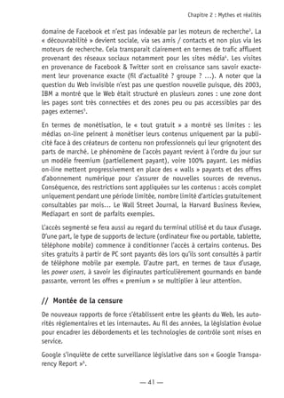 — 41 —
Chapitre 2 : Mythes et réalités
domaine de Facebook et n’est pas indexable par les moteurs de recherche3
. La
« découvrabilité » devient sociale, via ses amis / contacts et non plus via les
moteurs de recherche. Cela transparait clairement en termes de trafic affluent
provenant des réseaux sociaux notamment pour les sites média4
. Les visites
en provenance de Facebook & Twitter sont en croissance sans savoir exacte-
ment leur provenance exacte (fil d’actualité ? groupe ? …). A noter que la
question du Web invisible n’est pas une question nouvelle puisque, dès 2003,
IBM a montré que le Web était structuré en plusieurs zones : une zone dont
les pages sont très connectées et des zones peu ou pas accessibles par des
pages externes5
.
En termes de monétisation, le « tout gratuit » a montré ses limites : les
médias on-line peinent à monétiser leurs contenus uniquement par la publi-
cité face à des créateurs de contenu non professionnels qui leur grignotent des
parts de marché. Le phénomène de l’accès payant revient à l’ordre du jour sur
un modèle freemium (partiellement payant), voire 100% payant. Les médias
on-line mettent progressivement en place des « walls » payants et des offres
d’abonnement numérique pour s’assurer de nouvelles sources de revenus.
Conséquence, des restrictions sont appliquées sur les contenus : accès complet
uniquement pendant une période limitée, nombre limité d’articles gratuitement
consultables par mois… Le Wall Street Journal, la Harvard Business Review,
Mediapart en sont de parfaits exemples.
L’accès segmenté se fera aussi au regard du terminal utilisé et du taux d’usage.
D’une part, le type de supports de lecture (ordinateur fixe ou portable, tablette,
téléphone mobile) commence à conditionner l’accès à certains contenus. Des
sites gratuits à partir de PC sont payants dès lors qu’ils sont consultés à partir
de téléphone mobile par exemple. D’autre part, en termes de taux d’usage,
les power users, à savoir les diginautes particulièrement gourmands en bande
passante, verront les offres « premium » se multiplier à leur attention.
//	 Montée de la censure
De nouveaux rapports de force s’établissent entre les géants du Web, les auto-
rités réglementaires et les internautes. Au fil des années, la législation évolue
pour encadrer les débordements et les technologies de contrôle sont mises en
service.
Google s’inquiète de cette surveillance législative dans son « Google Transpa-
rency Report »6
.
 