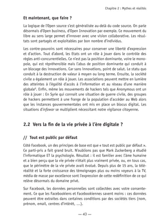 — 43 —
Chapitre 2 : Mythes et réalités
Et maintenant, que faire ?
La logique de l’Open source s’est généralisée au-delà du code source. On parle
désormais d’Open business, d’Open Innovation par exemple. Ce mouvement du
libre au sens large permet d’innover avec une vision collaborative. Les résul-
tats sont partagés et exploitables par bon nombre d’individus.
Les contre-pouvoirs sont nécessaires pour conserver une liberté d’expression
et d’action. Tout d’abord, les Etats ont un rôle à jouer dans le contrôle des
règles anti-concurrentielles. Ce n’est pas la position dominante, voire le mono-
pole, qui est répréhensible mais l’abus de position dominante qui conduit à
un blocage des innovations. Car sans innovations, point de salut. Le statu quo
conduit à la destruction de valeur à moyen ou long terme. Ensuite, la société
civile a également un rôle à jouer. Les associations peuvent mettre en lumière
des atteintes à l’égalité d’accès à l’information et au réseau d’une manière
globale9
. Enfin, même les mouvements de hackers tels que Anonymous ont un
rôle à jouer : En Syrie qui connait une situation de guerre civile, des groupes
de hackers permettent à une frange de la population d’accéder au Web alors
que les instances gouvernementales ont mis en place un blocus digital. Les
situations d’infowar se multiplient nécessitant notre vigilance citoyenne.
2.2	 Vers la fin de la vie privée à l’ère digitale ?
//	 Tout est public par défaut
Côté Facebook, un des principes de base est que « tout est public par défaut ».
Ce parti-pris a fait grand bruit. N’oublions pas que Mark Zuckerberg a étudié
l’informatique ET la psychologie. Résultat : il est familier avec l’âme humaine
et a bien perçu que la vie privée n’était plus vraiment privée, ou, en tous cas,
que le périmètre de la vie privée avait évolué. Depuis plus de 15 ans, la télé-
réalité et la forte croissance des témoignages plus ou moins voyeurs à la TV,
média de masse par excellence sont l’expression de cette redéfinition de ce qui
relève désormais du domaine privé.
Sur Facebook, les données personnelles sont collectées avec votre consente-
ment. Ce que les Facebookiens et Facebookiennes savent moins : ces données
peuvent être extraites dans certaines conditions par des sociétés tiers (nom,
prénom, email, centres d’intérêt, …).
 