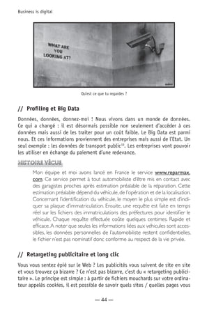 — 44 —
Business is digital
Qu’est ce que tu regardes ?
//	 Profiling et Big Data
Données, données, donnez-moi ! Nous vivons dans un monde de données.
Ce qui a changé : il est désormais possible non seulement d’accéder à ces
données mais aussi de les traiter pour un coût faible. Le Big Data est parmi
nous. Et ces informations proviennent des entreprises mais aussi de l’Etat. Un
seul exemple : les données de transport public10
. Les entreprises vont pouvoir
les utiliser en échange du paiement d’une redevance.
Histoire vécue
Mon équipe et moi avons lancé en France le service www.reparmax.
com. Ce service permet à tout automobiliste d’être mis en contact avec
des garagistes proches après estimation préalable de la réparation. Cette
estimation préalable dépend du véhicule,de l’opération et de la localisation.
Concernant l’identification du véhicule, le moyen le plus simple est d’indi-
quer sa plaque d’immatriculation. Ensuite, une requête est faite en temps
réel sur les fichiers des immatriculations des préfectures pour identifier le
véhicule. Chaque requête effectuée coûte quelques centimes. Rapide et
efficace.A noter que seules les informations liées aux véhicules sont acces-
sibles, les données personnelles de l’automobiliste restent confidentielles,
le fichier n’est pas nominatif donc conforme au respect de la vie privée.
//	 Retargeting publicitaire et long clic
Vous vous sentez épié sur le Web ? Les publicités vous suivent de site en site
et vous trouvez ça bizarre ? Ce n’est pas bizarre, c’est du « retargeting publici-
taire ». Le principe est simple : à partir de fichiers mouchards sur votre ordina-
teur appelés cookies, il est possible de savoir quels sites / quelles pages vous
 