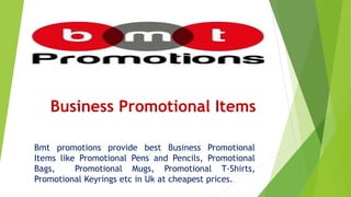 Business Promotional Items
Bmt promotions provide best Business Promotional
Items like Promotional Pens and Pencils, Promotional
Bags, Promotional Mugs, Promotional T-Shirts,
Promotional Keyrings etc in Uk at cheapest prices.
 