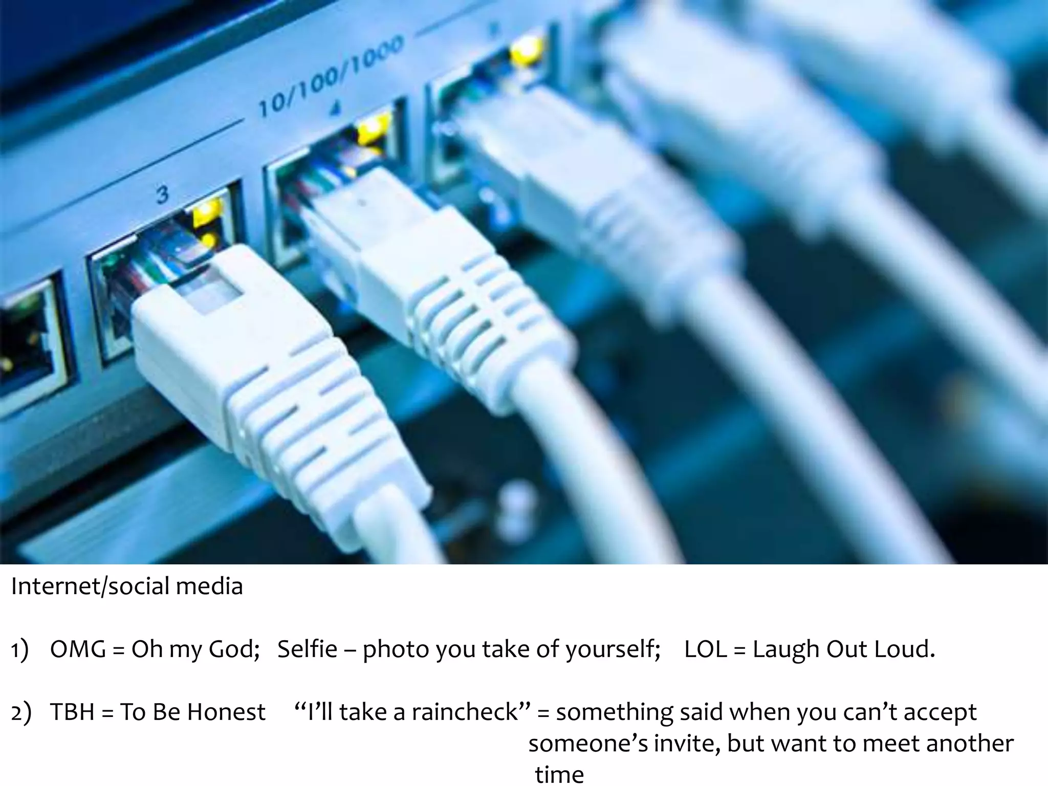 Internet/social media 
1) OMG = Oh my God; Selfie – photo you take of yourself; LOL = Laugh Out Loud. 
2) TBH = To Be Honest “I’ll take a raincheck” = something said when you can’t accept 
someone’s invite, but want to meet another 
time 
 