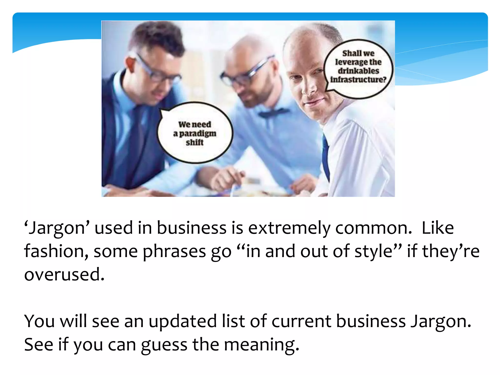 ‘Jargon’ used in business is extremely common. Like 
fashion, some phrases go “in and out of style” if they’re 
overused. 
You will see an updated list of current business Jargon. 
See if you can guess the meaning. 
 