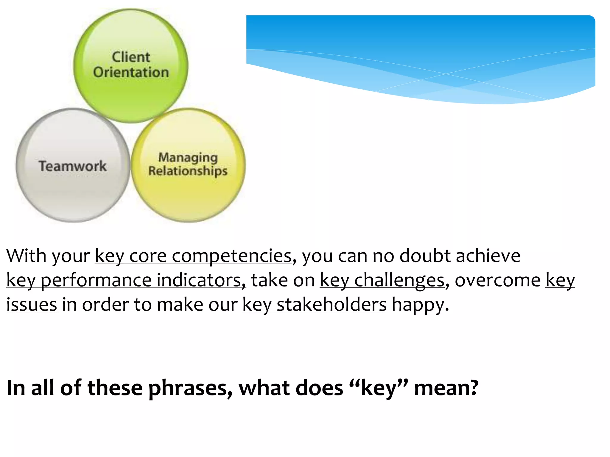 With your key core competencies, you can no doubt achieve 
key performance indicators, take on key challenges, overcome key 
issues in order to make our key stakeholders happy. 
In all of these phrases, what does “key” mean? 
 