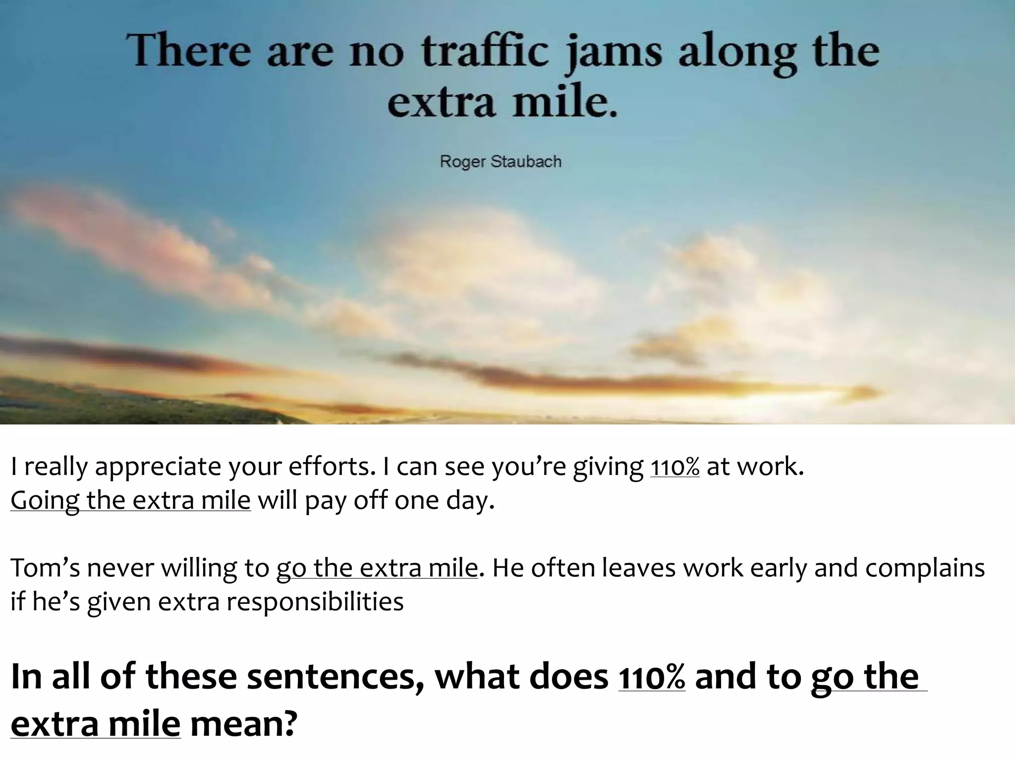 I really appreciate your efforts. I can see you’re giving 110% at work. 
Going the extra mile will pay off one day. 
Tom’s never willing to go the extra mile. He often leaves work early and complains 
if he’s given extra responsibilities 
In all of these sentences, what does 110% and to go the 
extra mile mean? 
 