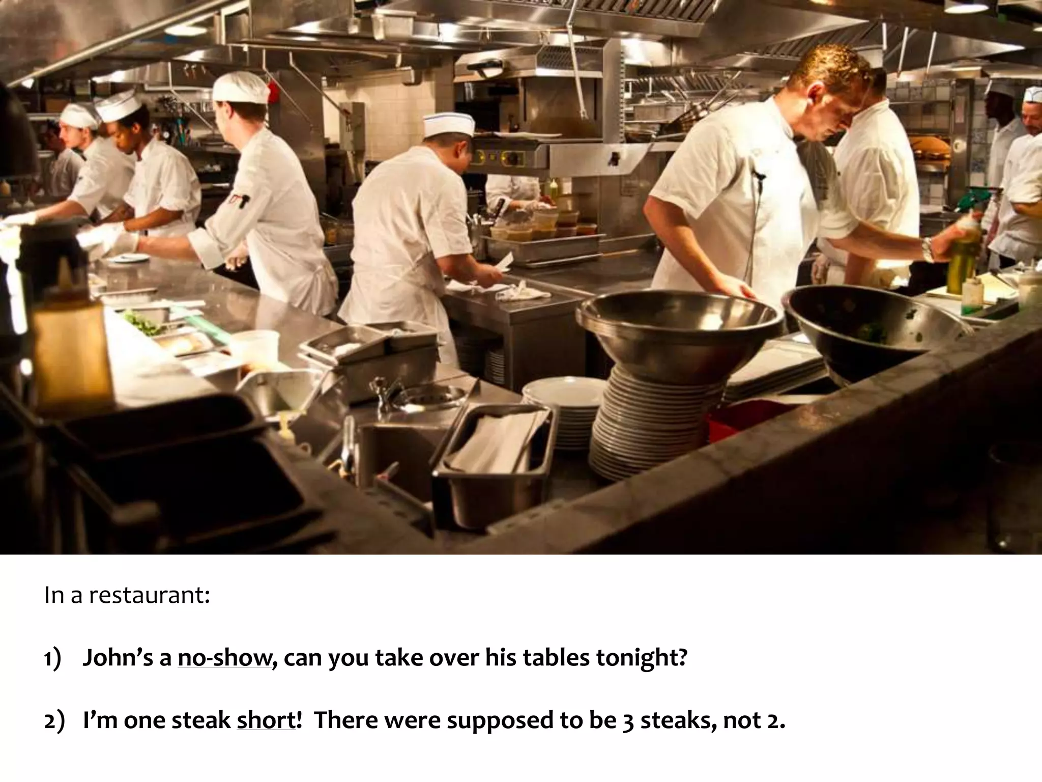 In a restaurant: 
1) John’s a no-show, can you take over his tables tonight? 
2) I’m one steak short! There were supposed to be 3 steaks, not 2. 
 