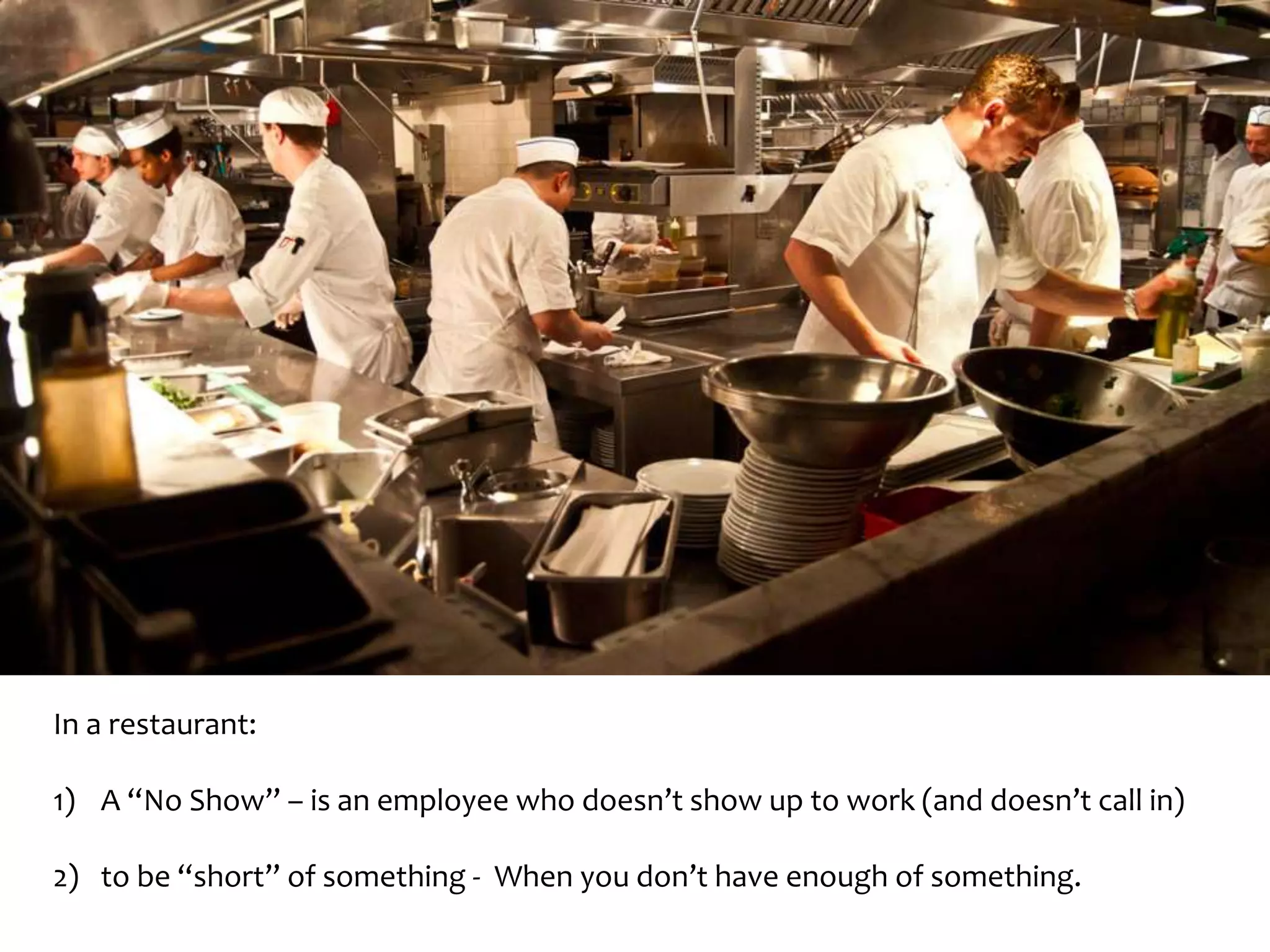In a restaurant: 
1) A “No Show” – is an employee who doesn’t show up to work (and doesn’t call in) 
2) to be “short” of something - When you don’t have enough of something. 
 